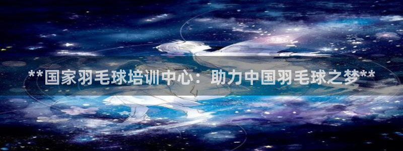 焦点娱乐平台怎么样知乎：**国家羽毛球培训中心：助力